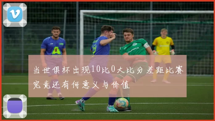 当世俱杯出现10比0大比分差距比赛究竟还有何意义与价值